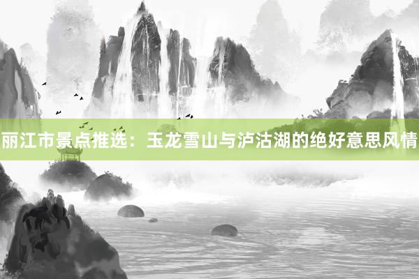 丽江市景点推选：玉龙雪山与泸沽湖的绝好意思风情