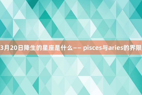 3月20日降生的星座是什么—— pisces与aries的界限