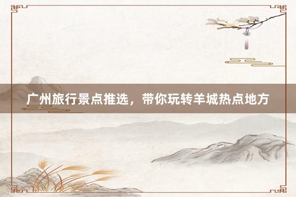 广州旅行景点推选，带你玩转羊城热点地方