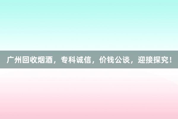 广州回收烟酒，专科诚信，价钱公谈，迎接探究！